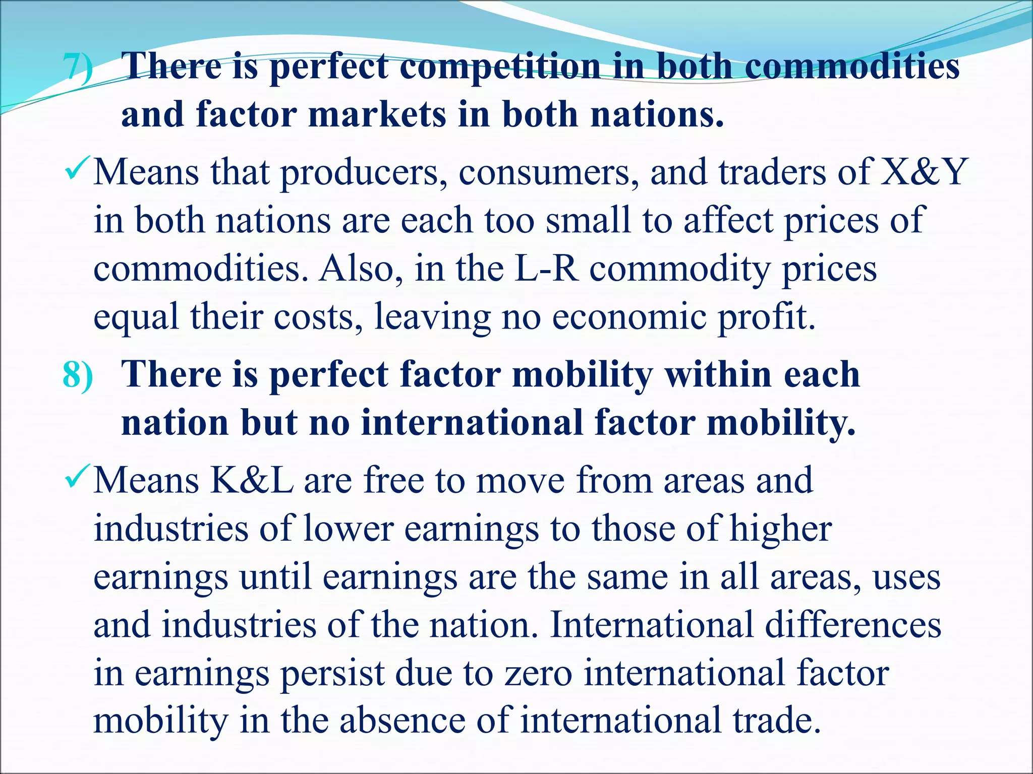 7) There is perfect competition in both commodities
and factor markets in both nations.
Means that producers, consumers, and traders of X&Y
in both nations are each too small to affect prices of
commodities. Also, in the L-R commodity prices
equal their costs, leaving no economic profit.
8) There is perfect factor mobility within each
nation but no international factor mobility.
Means K&L are free to move from areas and
industries of lower earnings to those of higher
earnings until earnings are the same in all areas, uses
and industries of the nation. International differences
in earnings persist due to zero international factor
mobility in the absence of international trade.
 