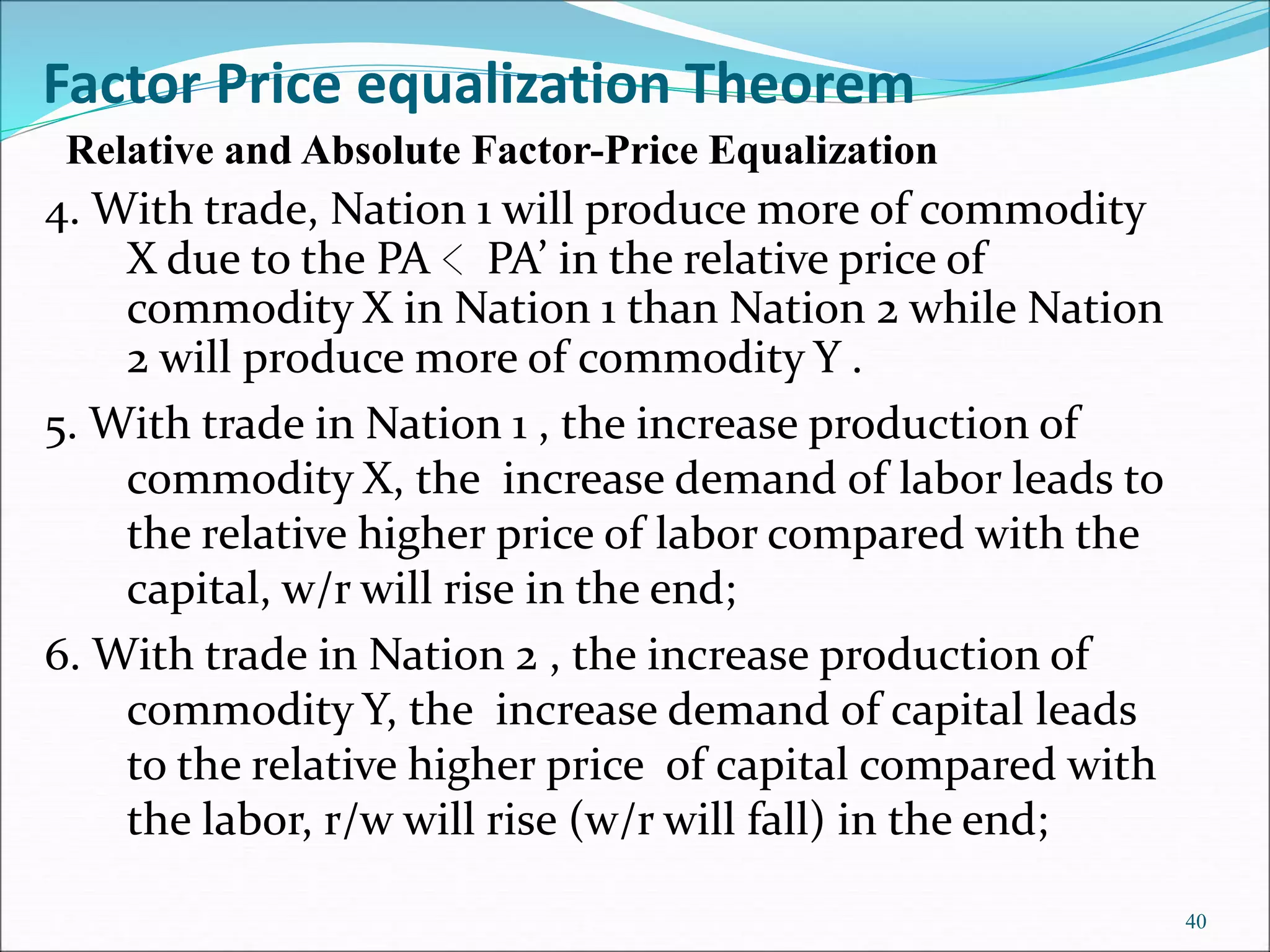 4. With trade, Nation 1 will produce more of commodity
X due to the PA ﹤PA’ in the relative price of
commodity X in Nation 1 than Nation 2 while Nation
2 will produce more of commodity Y .
5. With trade in Nation 1 , the increase production of
commodity X, the increase demand of labor leads to
the relative higher price of labor compared with the
capital, w/r will rise in the end;
6. With trade in Nation 2 , the increase production of
commodity Y, the increase demand of capital leads
to the relative higher price of capital compared with
the labor, r/w will rise (w/r will fall) in the end;
40
Factor Price equalization Theorem
Relative and Absolute Factor-Price Equalization
 
