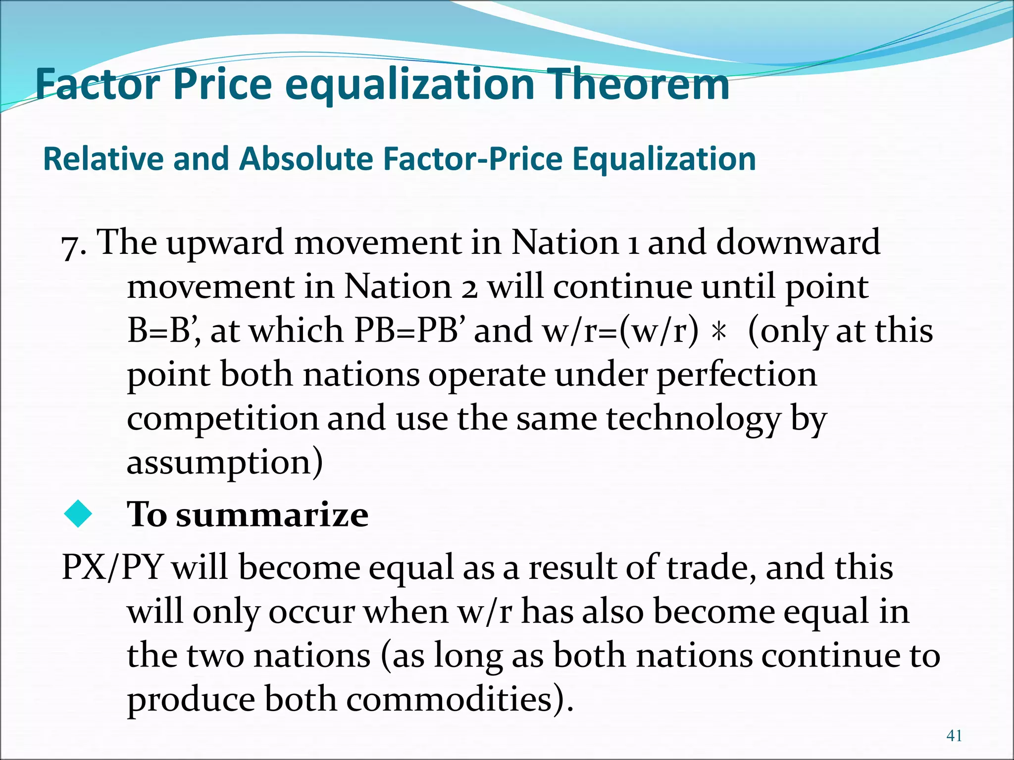 Relative and Absolute Factor-Price Equalization
7. The upward movement in Nation 1 and downward
movement in Nation 2 will continue until point
B=B’, at which PB=PB’ and w/r=(w/r) ﹡(only at this
point both nations operate under perfection
competition and use the same technology by
assumption)
 To summarize
PX/PY will become equal as a result of trade, and this
will only occur when w/r has also become equal in
the two nations (as long as both nations continue to
produce both commodities).
41
Factor Price equalization Theorem
 