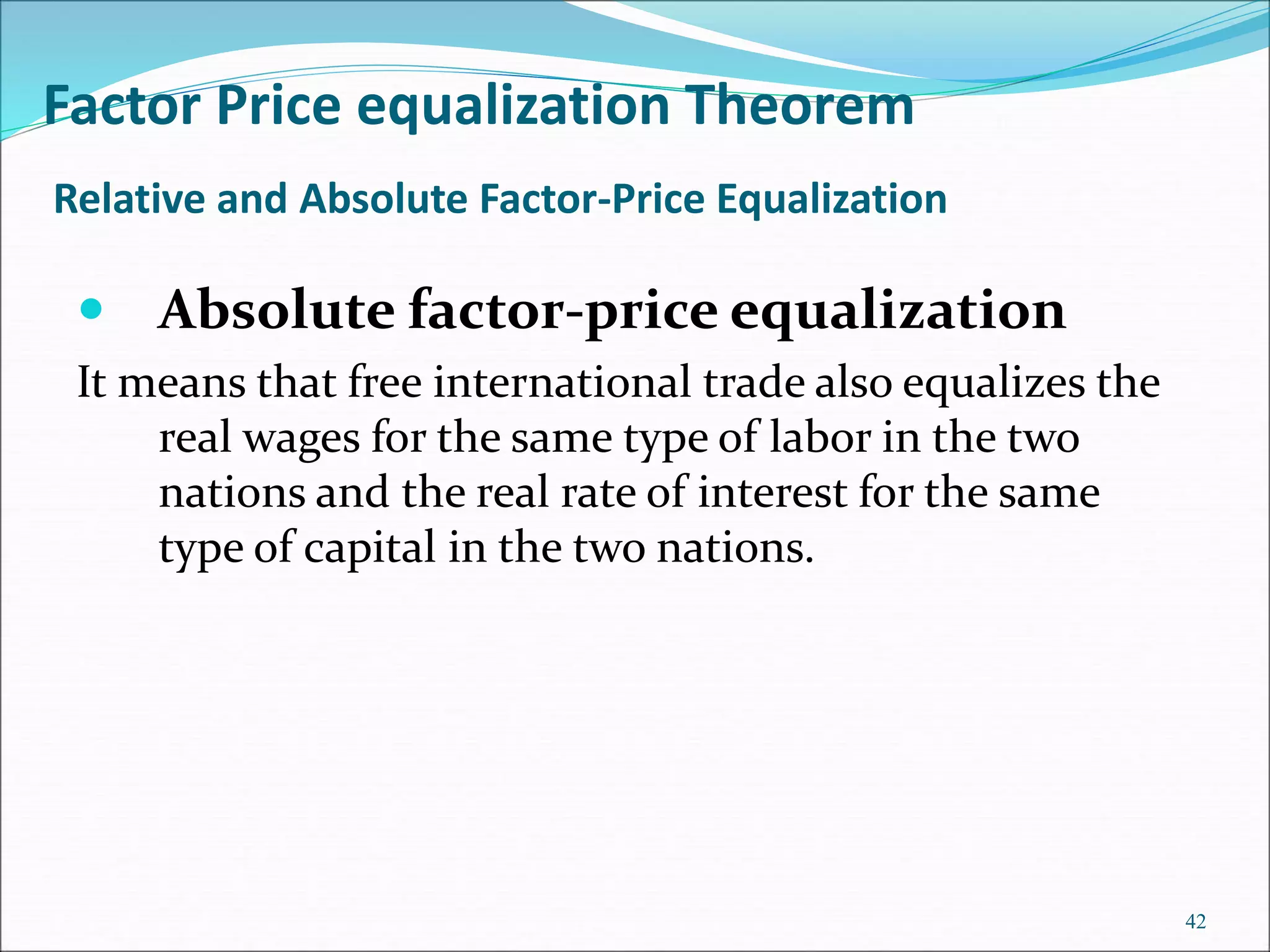  Absolute factor-price equalization
It means that free international trade also equalizes the
real wages for the same type of labor in the two
nations and the real rate of interest for the same
type of capital in the two nations.
42
Factor Price equalization Theorem
Relative and Absolute Factor-Price Equalization
 