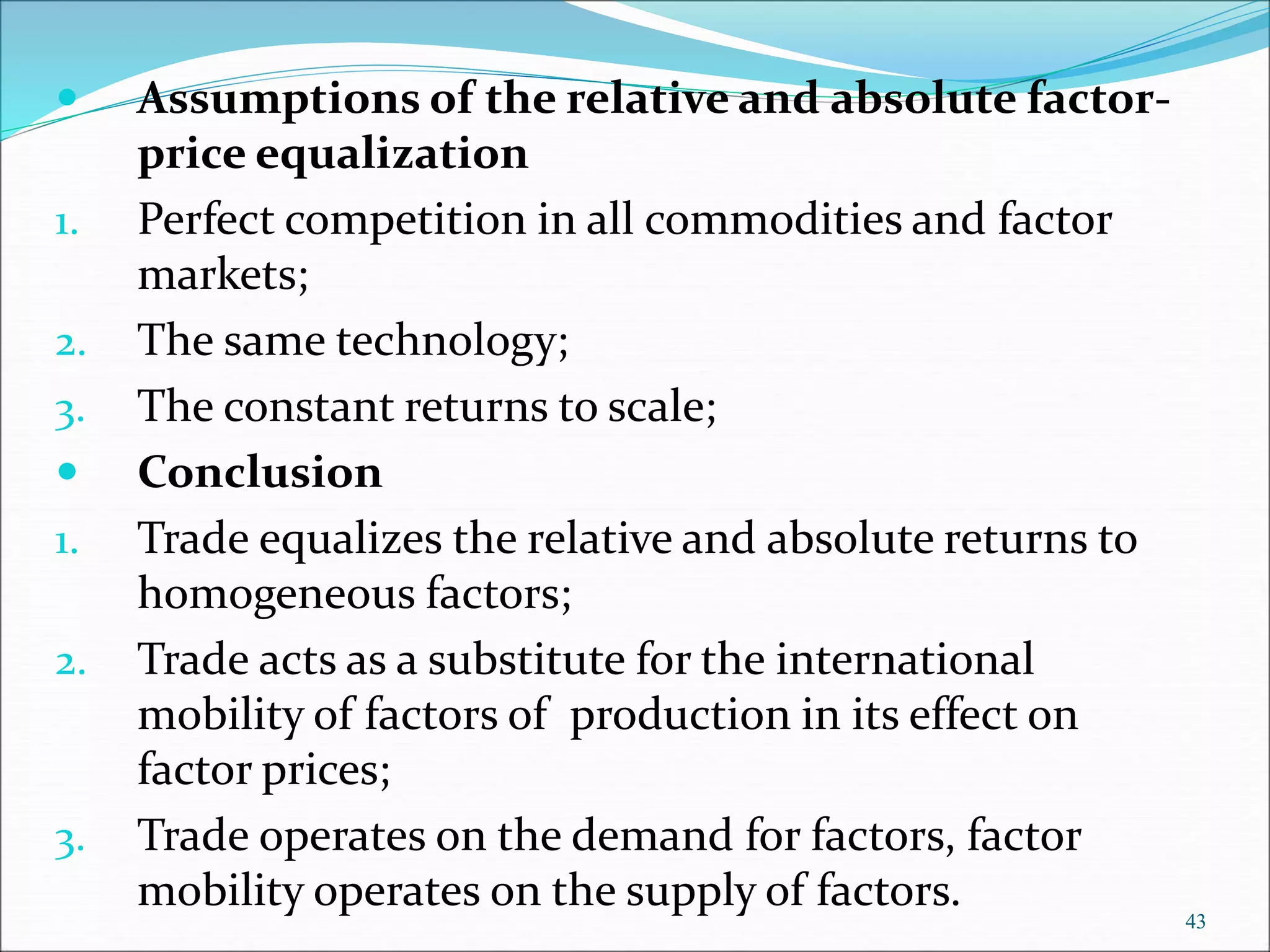 43
 Assumptions of the relative and absolute factor-
price equalization
1. Perfect competition in all commodities and factor
markets;
2. The same technology;
3. The constant returns to scale;
 Conclusion
1. Trade equalizes the relative and absolute returns to
homogeneous factors;
2. Trade acts as a substitute for the international
mobility of factors of production in its effect on
factor prices;
3. Trade operates on the demand for factors, factor
mobility operates on the supply of factors.
 
