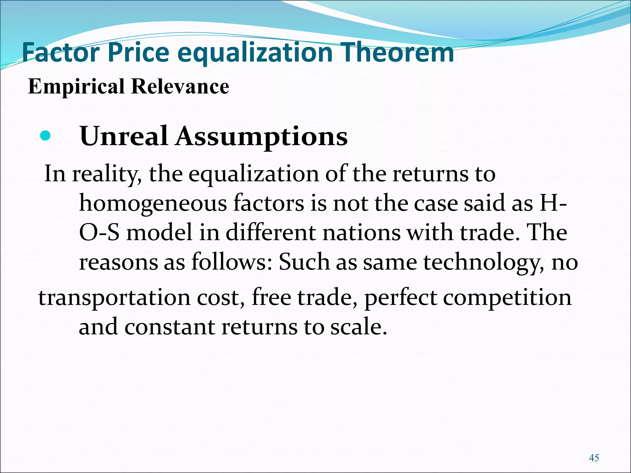 Unreal Assumptions
In reality, the equalization of the returns to
homogeneous factors is not the case said as H-
O-S model in different nations with trade. The
reasons as follows: Such as same technology, no
transportation cost, free trade, perfect competition
and constant returns to scale.
45
Empirical Relevance
Factor Price equalization Theorem
 