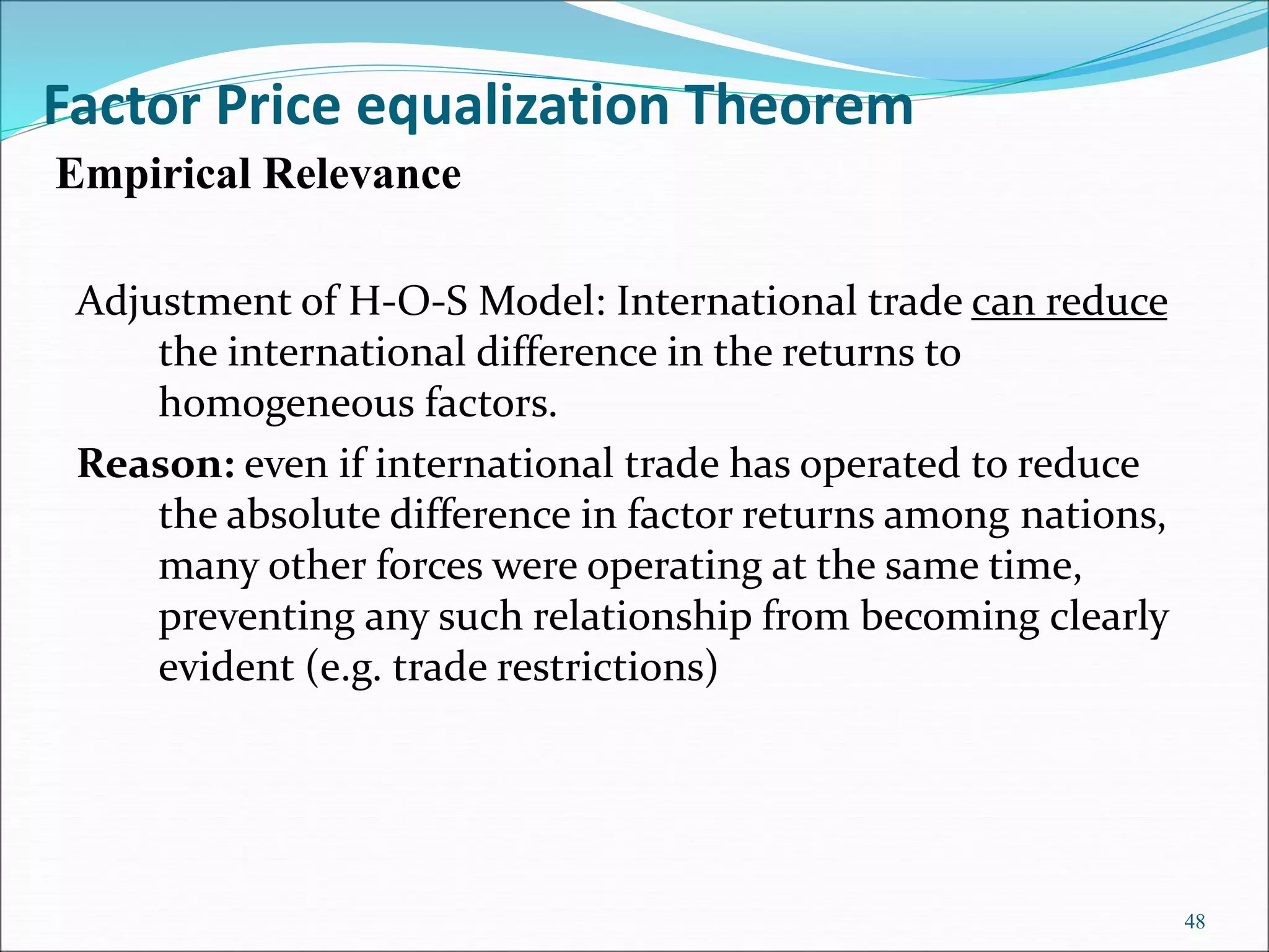 Adjustment of H-O-S Model: International trade can reduce
the international difference in the returns to
homogeneous factors.
Reason: even if international trade has operated to reduce
the absolute difference in factor returns among nations,
many other forces were operating at the same time,
preventing any such relationship from becoming clearly
evident (e.g. trade restrictions)
48
Factor Price equalization Theorem
Empirical Relevance
 