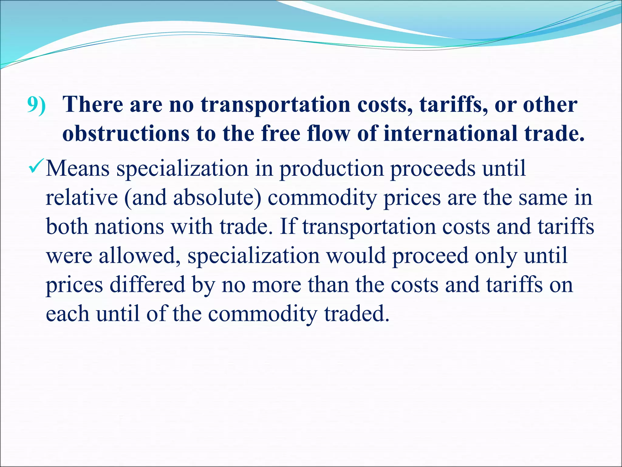 9) There are no transportation costs, tariffs, or other
obstructions to the free flow of international trade.
Means specialization in production proceeds until
relative (and absolute) commodity prices are the same in
both nations with trade. If transportation costs and tariffs
were allowed, specialization would proceed only until
prices differed by no more than the costs and tariffs on
each until of the commodity traded.
 