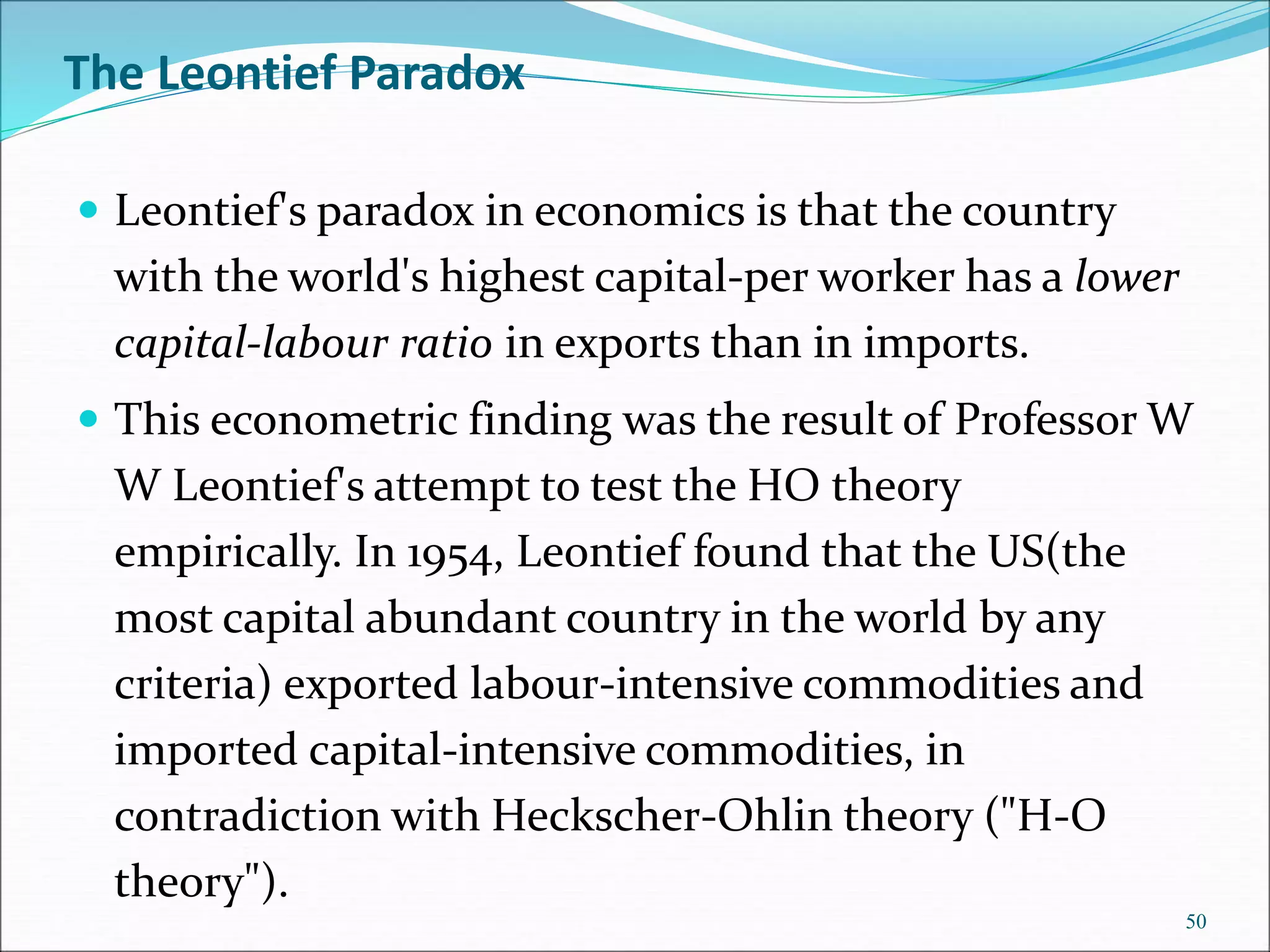 The Leontief Paradox
 Leontief's paradox in economics is that the country
with the world's highest capital-per worker has a lower
capital-labour ratio in exports than in imports.
 This econometric finding was the result of Professor W
W Leontief's attempt to test the HO theory
empirically. In 1954, Leontief found that the US(the
most capital abundant country in the world by any
criteria) exported labour-intensive commodities and
imported capital-intensive commodities, in
contradiction with Heckscher-Ohlin theory ("H-O
theory").
50
 