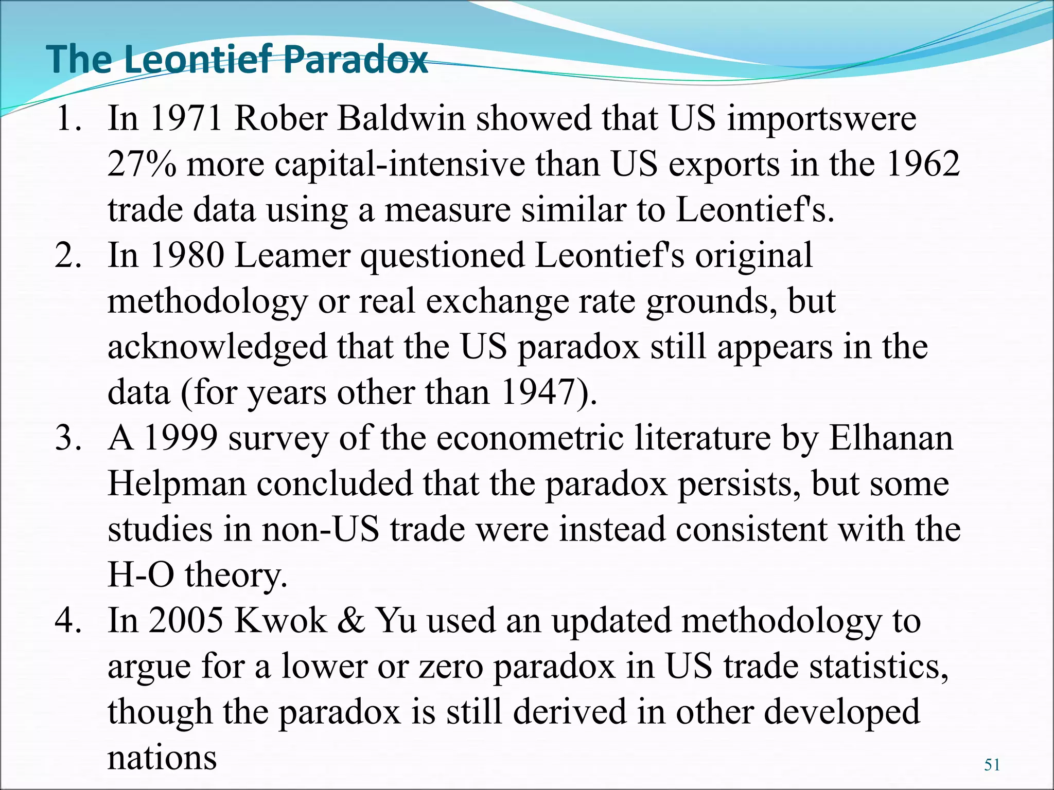 51
1. In 1971 Rober Baldwin showed that US importswere
27% more capital-intensive than US exports in the 1962
trade data using a measure similar to Leontief's.
2. In 1980 Leamer questioned Leontief's original
methodology or real exchange rate grounds, but
acknowledged that the US paradox still appears in the
data (for years other than 1947).
3. A 1999 survey of the econometric literature by Elhanan
Helpman concluded that the paradox persists, but some
studies in non-US trade were instead consistent with the
H-O theory.
4. In 2005 Kwok & Yu used an updated methodology to
argue for a lower or zero paradox in US trade statistics,
though the paradox is still derived in other developed
nations
The Leontief Paradox
 