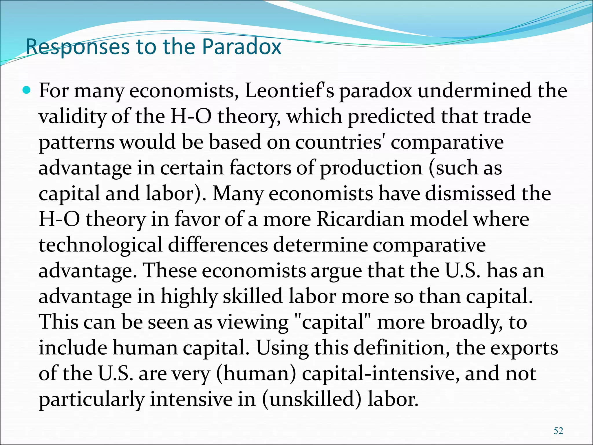 Responses to the Paradox
 For many economists, Leontief's paradox undermined the
validity of the H-O theory, which predicted that trade
patterns would be based on countries' comparative
advantage in certain factors of production (such as
capital and labor). Many economists have dismissed the
H-O theory in favor of a more Ricardian model where
technological differences determine comparative
advantage. These economists argue that the U.S. has an
advantage in highly skilled labor more so than capital.
This can be seen as viewing "capital" more broadly, to
include human capital. Using this definition, the exports
of the U.S. are very (human) capital-intensive, and not
particularly intensive in (unskilled) labor.
52
 