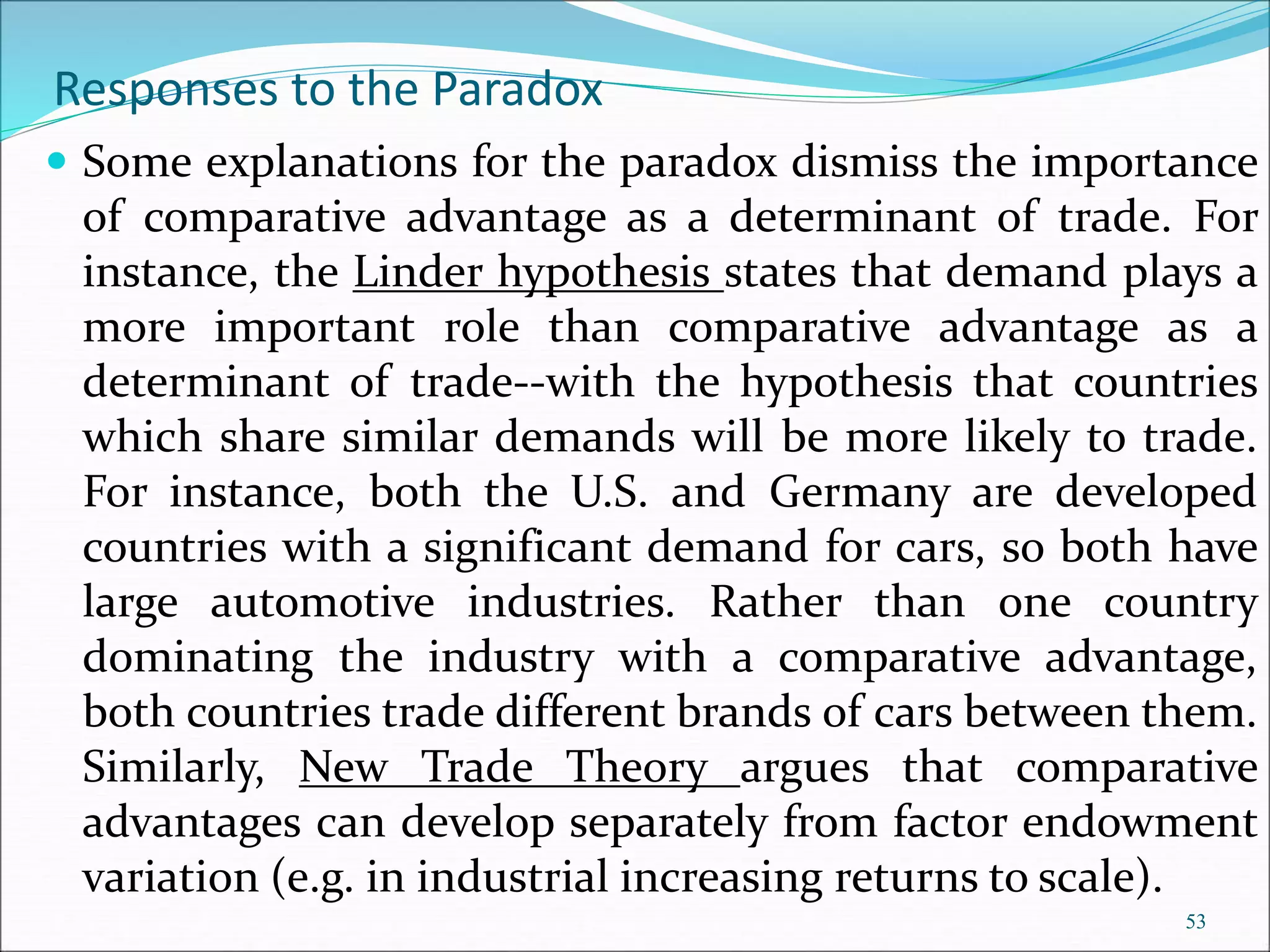 Some explanations for the paradox dismiss the importance
of comparative advantage as a determinant of trade. For
instance, the Linder hypothesis states that demand plays a
more important role than comparative advantage as a
determinant of trade--with the hypothesis that countries
which share similar demands will be more likely to trade.
For instance, both the U.S. and Germany are developed
countries with a significant demand for cars, so both have
large automotive industries. Rather than one country
dominating the industry with a comparative advantage,
both countries trade different brands of cars between them.
Similarly, New Trade Theory argues that comparative
advantages can develop separately from factor endowment
variation (e.g. in industrial increasing returns to scale).
53
Responses to the Paradox
 