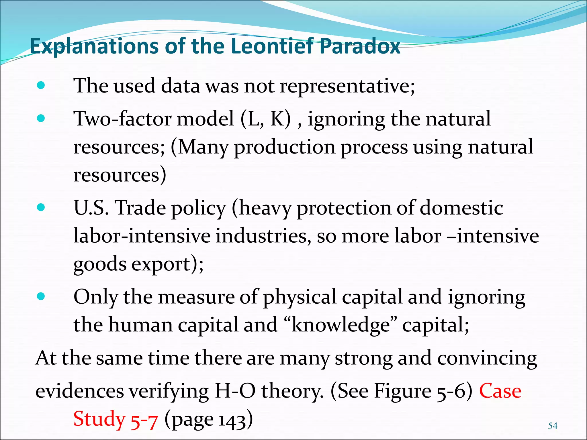 Explanations of the Leontief Paradox
 The used data was not representative;
 Two-factor model (L, K) , ignoring the natural
resources; (Many production process using natural
resources)
 U.S. Trade policy (heavy protection of domestic
labor-intensive industries, so more labor –intensive
goods export);
 Only the measure of physical capital and ignoring
the human capital and “knowledge” capital;
At the same time there are many strong and convincing
evidences verifying H-O theory. (See Figure 5-6) Case
Study 5-7 (page 143) 54
 