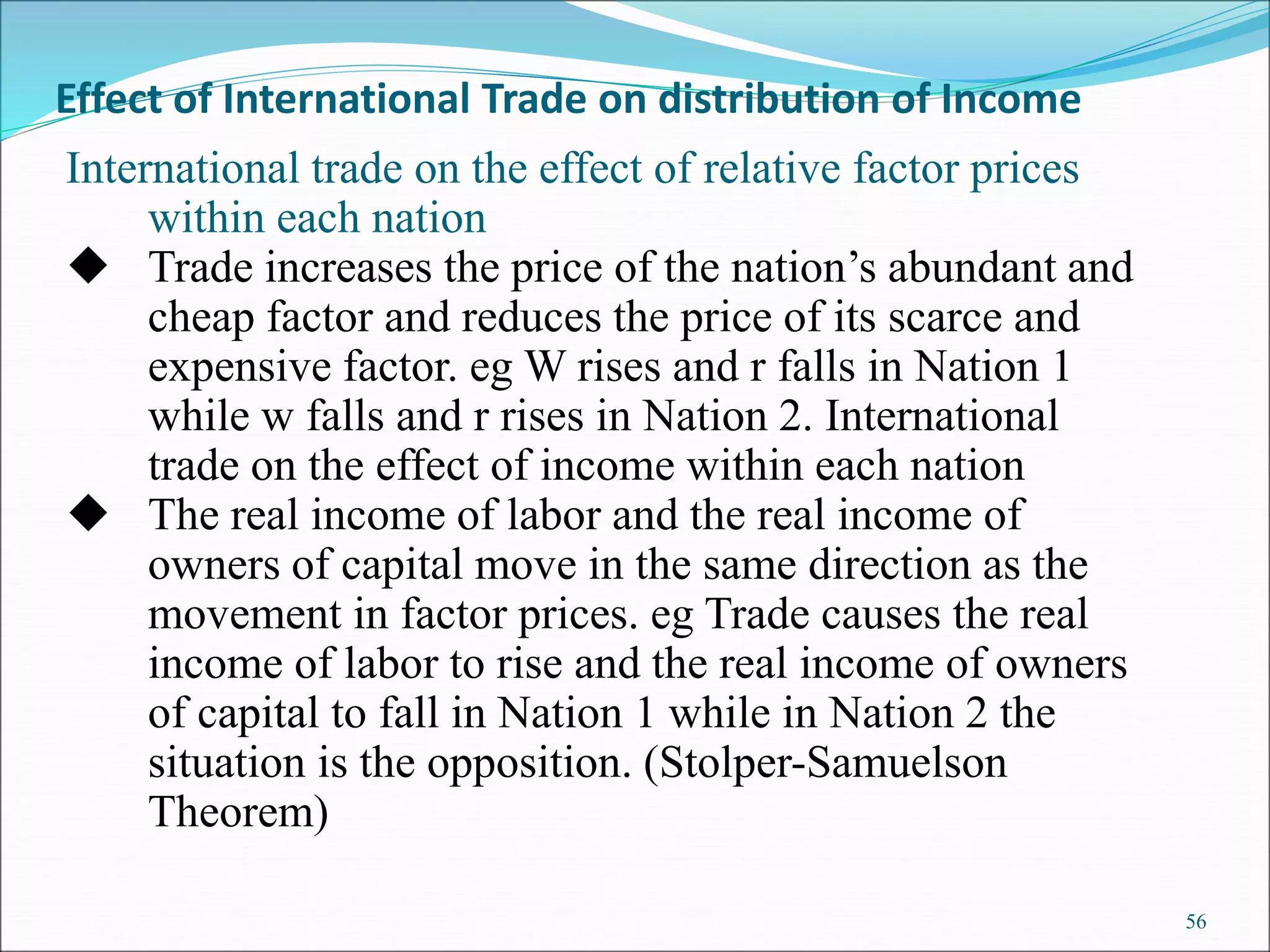 56
International trade on the effect of relative factor prices
within each nation
 Trade increases the price of the nation’s abundant and
cheap factor and reduces the price of its scarce and
expensive factor. eg W rises and r falls in Nation 1
while w falls and r rises in Nation 2. International
trade on the effect of income within each nation
 The real income of labor and the real income of
owners of capital move in the same direction as the
movement in factor prices. eg Trade causes the real
income of labor to rise and the real income of owners
of capital to fall in Nation 1 while in Nation 2 the
situation is the opposition. (Stolper-Samuelson
Theorem)
Effect of International Trade on distribution of Income
 