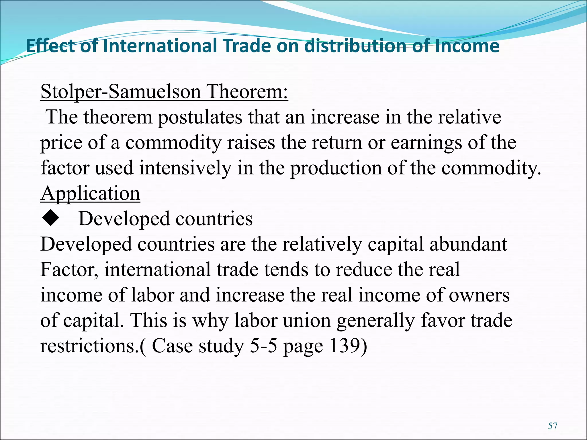 57
Effect of International Trade on distribution of Income
Stolper-Samuelson Theorem:
The theorem postulates that an increase in the relative
price of a commodity raises the return or earnings of the
factor used intensively in the production of the commodity.
Application
 Developed countries
Developed countries are the relatively capital abundant
Factor, international trade tends to reduce the real
income of labor and increase the real income of owners
of capital. This is why labor union generally favor trade
restrictions.( Case study 5-5 page 139)
 