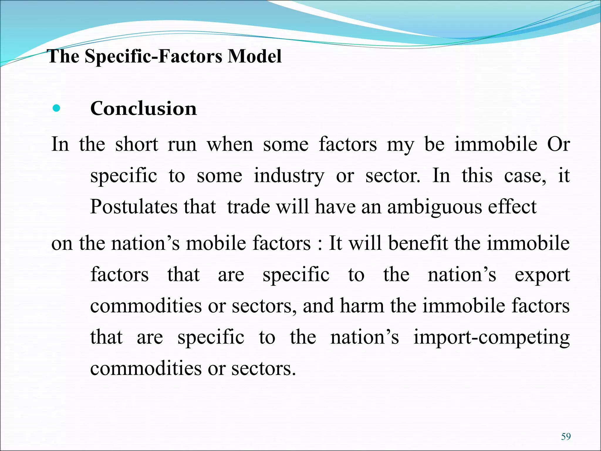 59
The Specific-Factors Model
 Conclusion
In the short run when some factors my be immobile Or
specific to some industry or sector. In this case, it
Postulates that trade will have an ambiguous effect
on the nation’s mobile factors : It will benefit the immobile
factors that are specific to the nation’s export
commodities or sectors, and harm the immobile factors
that are specific to the nation’s import-competing
commodities or sectors.
 