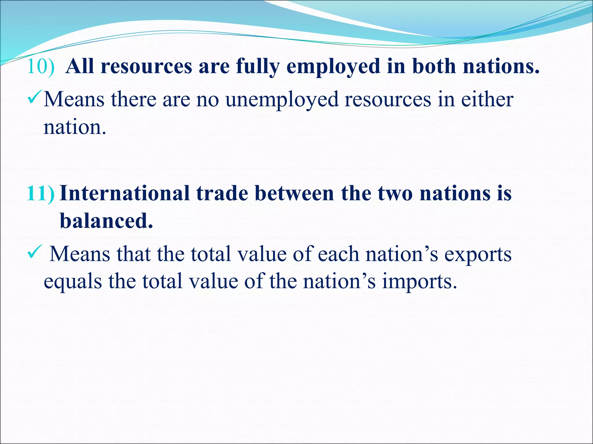 10) All resources are fully employed in both nations.
Means there are no unemployed resources in either
nation.
11) International trade between the two nations is
balanced.
 Means that the total value of each nation’s exports
equals the total value of the nation’s imports.
 