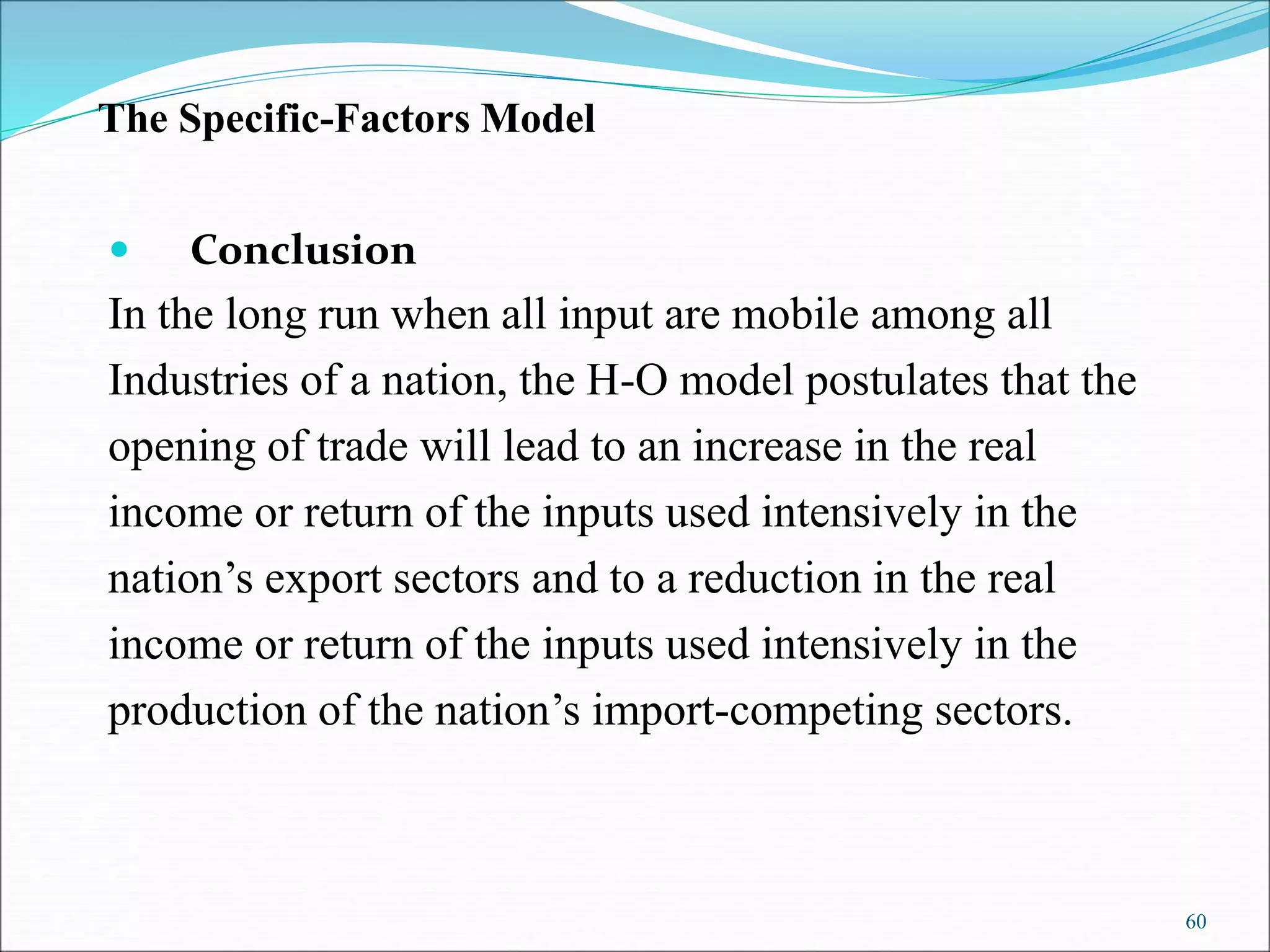 60
 Conclusion
In the long run when all input are mobile among all
Industries of a nation, the H-O model postulates that the
opening of trade will lead to an increase in the real
income or return of the inputs used intensively in the
nation’s export sectors and to a reduction in the real
income or return of the inputs used intensively in the
production of the nation’s import-competing sectors.
The Specific-Factors Model
 