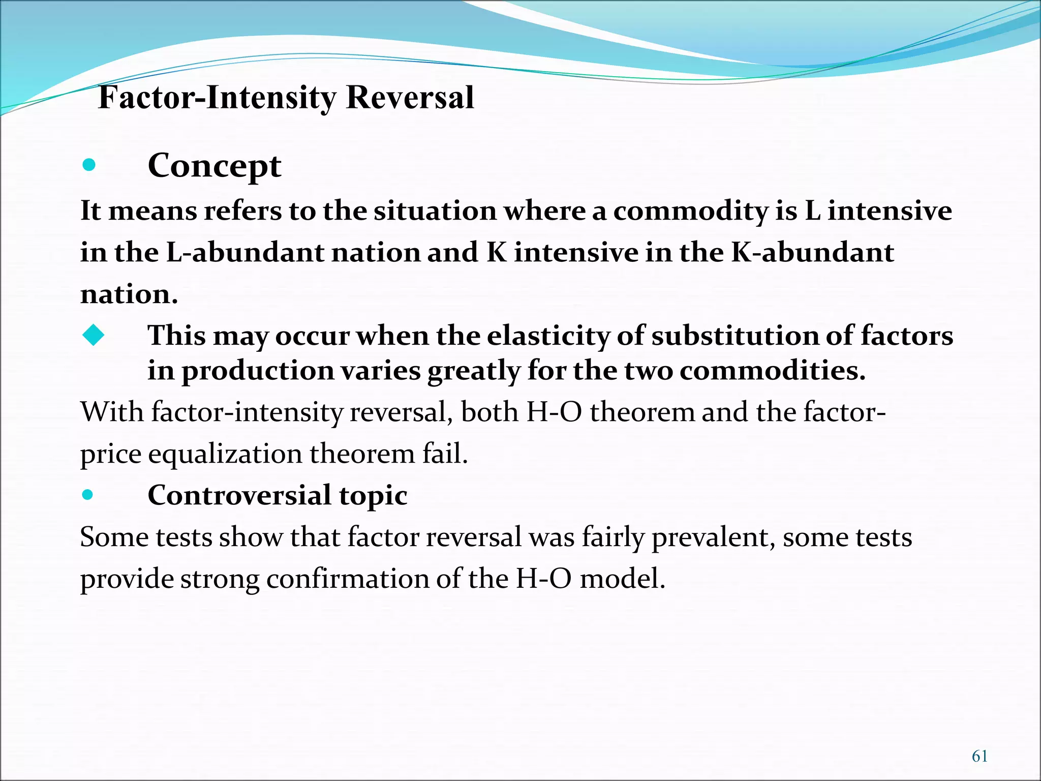 61
Factor-Intensity Reversal
 Concept
It means refers to the situation where a commodity is L intensive
in the L-abundant nation and K intensive in the K-abundant
nation.
 This may occur when the elasticity of substitution of factors
in production varies greatly for the two commodities.
With factor-intensity reversal, both H-O theorem and the factor-
price equalization theorem fail.
 Controversial topic
Some tests show that factor reversal was fairly prevalent, some tests
provide strong confirmation of the H-O model.
 