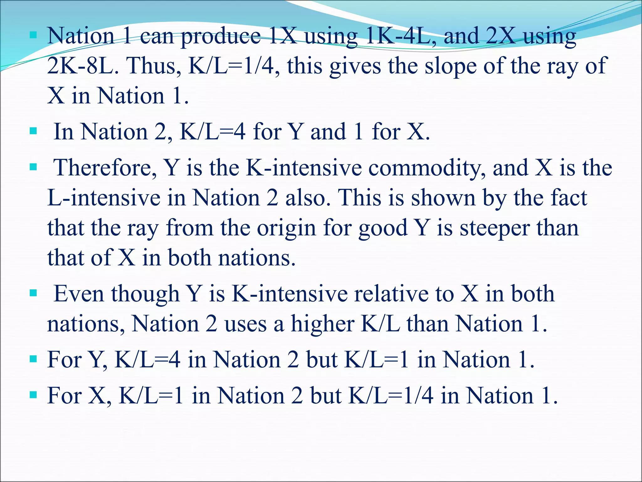  Nation 1 can produce 1X using 1K-4L, and 2X using
2K-8L. Thus, K/L=1/4, this gives the slope of the ray of
X in Nation 1.
 In Nation 2, K/L=4 for Y and 1 for X.
 Therefore, Y is the K-intensive commodity, and X is the
L-intensive in Nation 2 also. This is shown by the fact
that the ray from the origin for good Y is steeper than
that of X in both nations.
 Even though Y is K-intensive relative to X in both
nations, Nation 2 uses a higher K/L than Nation 1.
 For Y, K/L=4 in Nation 2 but K/L=1 in Nation 1.
 For X, K/L=1 in Nation 2 but K/L=1/4 in Nation 1.
 