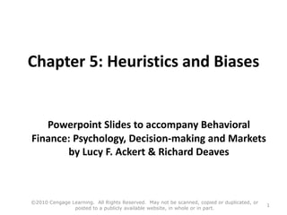 Chapter 5: Heuristics and Biases
Powerpoint Slides to accompany Behavioral
Finance: Psychology, Decision-making and Markets
by Lucy F. Ackert & Richard Deaves
©2010 Cengage Learning. All Rights Reserved. May not be scanned, copied or duplicated, or
posted to a publicly available website, in whole or in part.
1
 