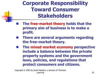 Copyright © 2003 by South-Western, a division of Thomson
Learning 10
Corporate Responsibility
Toward Consumer
Stakeholders
 The free-market theory holds that the
primary aim of business is to make a
profit.
 There are several arguments regarding
the free-market theory.
 The mixed market economy perspective
include a balance between the private
property systems and the government
laws, policies, and regulations that
protect consumers and citizens.
 