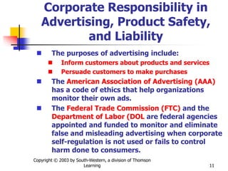 Copyright © 2003 by South-Western, a division of Thomson
Learning 11
Corporate Responsibility in
Advertising, Product Safety,
and Liability
 The purposes of advertising include:
 Inform customers about products and services
 Persuade customers to make purchases
 The American Association of Advertising (AAA)
has a code of ethics that help organizations
monitor their own ads.
 The Federal Trade Commission (FTC) and the
Department of Labor (DOL are federal agencies
appointed and funded to monitor and eliminate
false and misleading advertising when corporate
self-regulation is not used or fails to control
harm done to consumers.
 