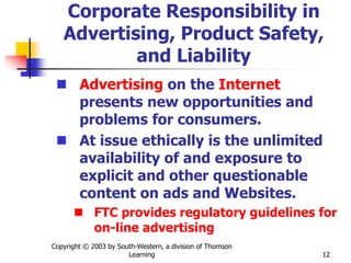 Copyright © 2003 by South-Western, a division of Thomson
Learning 12
Corporate Responsibility in
Advertising, Product Safety,
and Liability
 Advertising on the Internet
presents new opportunities and
problems for consumers.
 At issue ethically is the unlimited
availability of and exposure to
explicit and other questionable
content on ads and Websites.
 FTC provides regulatory guidelines for
on-line advertising
 
