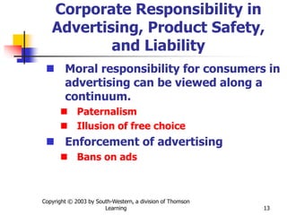 Copyright © 2003 by South-Western, a division of Thomson
Learning 13
Corporate Responsibility in
Advertising, Product Safety,
and Liability
 Moral responsibility for consumers in
advertising can be viewed along a
continuum.
 Paternalism
 Illusion of free choice
 Enforcement of advertising
 Bans on ads
 