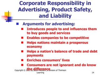 Copyright © 2003 by South-Western, a division of Thomson
Learning 14
Corporate Responsibility in
Advertising, Product Safety,
and Liability
 Arguments for advertising:
 Introduces people to and influences them
to buy goods and services
 Enables companies to be competitive
 Helps nations maintain a prosperous
economy
 Helps a nation’s balance of trade and debt
payments
 Enriches consumers’ lives
 Consumers are not ignorant and do know
the difference
 