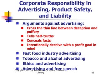 Copyright © 2003 by South-Western, a division of Thomson
Learning 15
Corporate Responsibility in
Advertising, Product Safety,
and Liability
 Arguments against advertising:
 Cross the thin line between deception and
puffery
 Tells half-truths
 Conceals facts
 Intentionally deceive with a profit goal in
mind
 Fast food industry advertising
 Tobacco and alcohol advertising
 Ethics and advertising
 Advertising and free speech
 