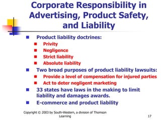 Copyright © 2003 by South-Western, a division of Thomson
Learning 17
Corporate Responsibility in
Advertising, Product Safety,
and Liability
 Product liability doctrines:
 Privity
 Negligence
 Strict liability
 Absolute liability
 Two broad purposes of product liability lawsuits:
 Provide a level of compensation for injured parties
 Act to deter negligent marketing
 33 states have laws in the making to limit
liability and damages awards.
 E-commerce and product liability
 
