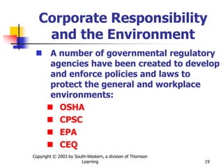 Copyright © 2003 by South-Western, a division of Thomson
Learning 19
Corporate Responsibility
and the Environment
 A number of governmental regulatory
agencies have been created to develop
and enforce policies and laws to
protect the general and workplace
environments:
 OSHA
 CPSC
 EPA
 CEQ
 
