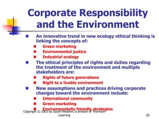 Copyright © 2003 by South-Western, a division of Thomson
Learning 20
Corporate Responsibility
and the Environment
 An innovative trend in new ecology ethical thinking is
linking the concepts of:
 Green marketing
 Environmental justice
 Industrial ecology
 The ethical principles of rights and duties regarding
the treatment of the environment and multiple
stakeholders are:
 Rights of future generations
 Right to a livable environment
 New assumptions and practices driving corporate
changes toward the environment include:
 International community
 Green marketing
 Environmentally friendly strategies
 