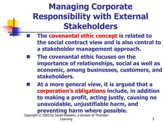 Copyright © 2003 by South-Western, a division of Thomson
Learning 5
Managing Corporate
Responsibility with External
Stakeholders
 The covenantal ethic concept is related to
the social contract view and is also central to
a stakeholder management approach.
 The covenantal ethic focuses on the
importance of relationships, social as well as
economic, among businesses, customers, and
stakeholders.
 At a more general view, it is argued that a
corporation’s obligations include, in addition
to making a profit, acting justly, causing no
unavoidable, unjustifiable harm, and
preventing harm where possible.
 