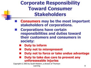Copyright © 2003 by South-Western, a division of Thomson
Learning 8
Corporate Responsibility
Toward Consumer
Stakeholders
 Consumers may be the most important
stakeholders of corporations.
 Corporations have certain
responsibilities and duties toward
their customers and consumers in
society:
 Duty to inform
 Duty not to misrepresent
 Duty not to force or take undue advantage
 Duty to take due care to prevent any
unforeseeable injuries
 