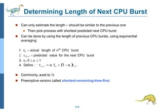 Determining Length of Next CPU Burst
6.14
 Can only estimate the length – should be similar to the previous one
 Then pick process with shortest predicted next CPU burst
 Can be done by using the length of previous CPU bursts, using exponential
averaging
1. tn  actual length of nth
CPU burst
2. n 1  predicted value for the next CPU burst
3. , 0    1
 Commonly, αset to ½
 Preemptive version called shortest-remaining-time-first
4. Define :    t  1    .
n 1 n n
 