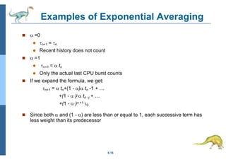 Examples of Exponential Averaging
6.16
  =0
 n+1 = n
 Recent history does not count
  =1
 n+1 =  tn
 Only the actual last CPU burst counts
 If we expand the formula, we get:
n+1 =  tn+(1 - ) tn -1 + …
+(1 -  )j  tn -j + …
+(1 -  )n +1 0
 Since both  and (1 - ) are less than or equal to 1, each successive term has
less weight than its predecessor
 