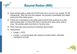 Round Robin (RR)
6.22
 Each process gets a small unit of CPU time (time quantum q), usually 10-100
milliseconds. After this time has elapsed, the process is preempted and added
to the end of the ready queue.
 If there are n processes in the ready queue and the time quantum is q, then
each process gets 1/n of the CPU time in chunks of at most q time units at
once. No process waits more than (n-1)q time units.
 Timer interrupts every quantum to schedule next process
 Performance
 q large  FIFO
 q small  q must be large with respect to context switch, otherwise
overhead is too high
 