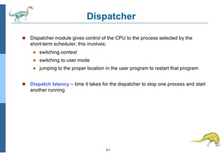 Dispatcher
6.7
 Dispatcher module gives control of the CPU to the process selected by the
short-term scheduler; this involves:
 switching context
 switching to user mode
 jumping to the proper location in the user program to restart that program
 Dispatch latency – time it takes for the dispatcher to stop one process and start
another running
 