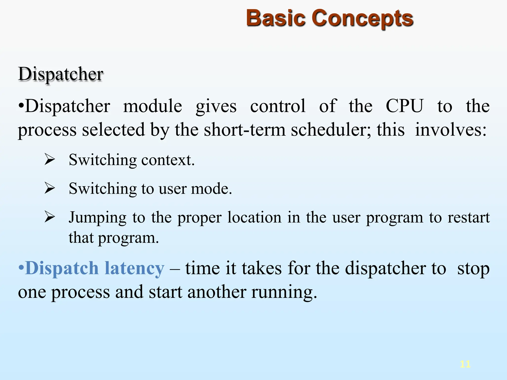 Dispatcher
•Dispatcher module gives control of the CPU to the
process selected by the short-term scheduler; this involves:
 Switching context.
 Switching to user mode.
 Jumping to the proper location in the user program to restart
that program.
•Dispatch latency – time it takes for the dispatcher to stop
one process and start another running.
11
Basic Concepts
 