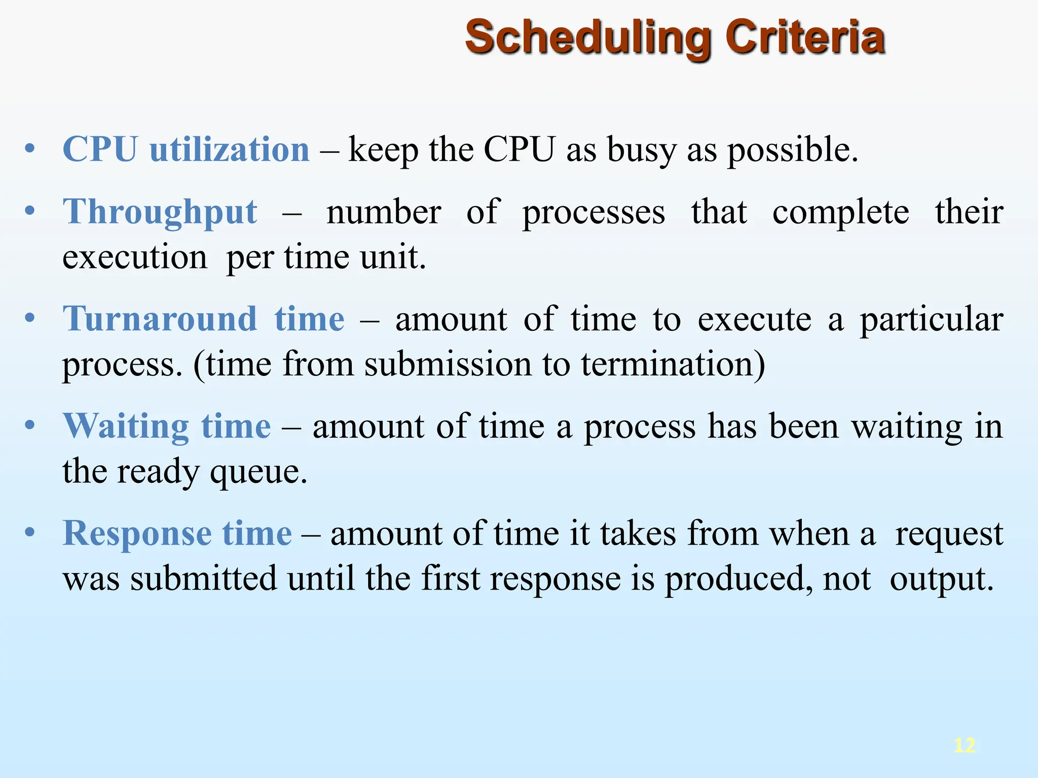 • CPU utilization – keep the CPU as busy as possible.
• Throughput – number of processes that complete their
execution per time unit.
• Turnaround time – amount of time to execute a particular
process. (time from submission to termination)
• Waiting time – amount of time a process has been waiting in
the ready queue.
• Response time – amount of time it takes from when a request
was submitted until the first response is produced, not output.
12
Scheduling Criteria
 