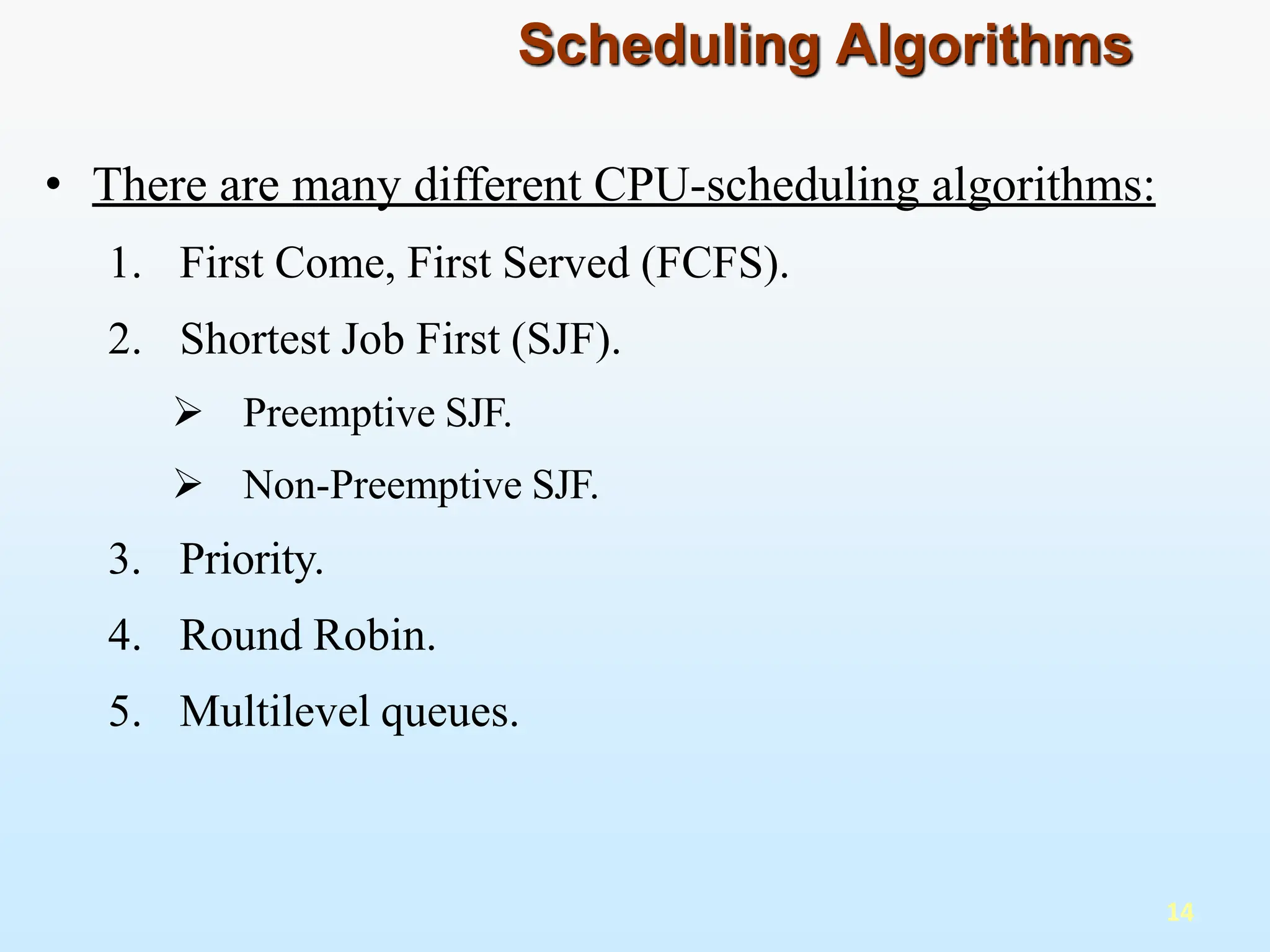 • There are many different CPU-scheduling algorithms:
1. First Come, First Served (FCFS).
2. Shortest Job First (SJF).
 Preemptive SJF.
 Non-Preemptive SJF.
3. Priority.
4. Round Robin.
5. Multilevel queues.
14
Scheduling Algorithms
 