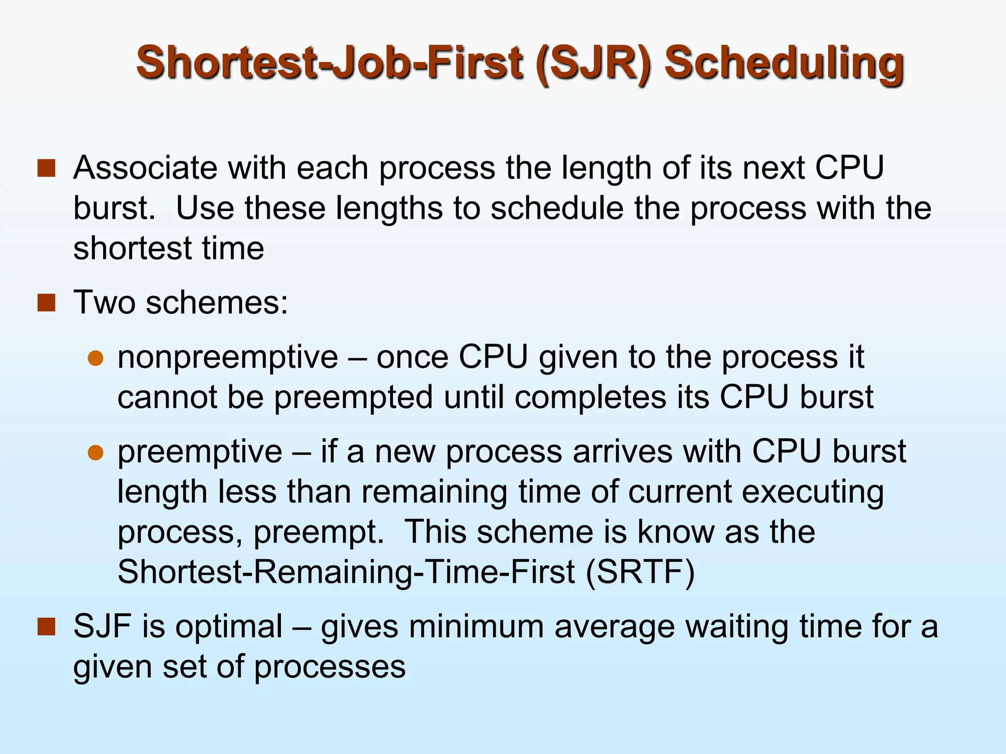 Shortest-Job-First (SJR) Scheduling
 Associate with each process the length of its next CPU
burst. Use these lengths to schedule the process with the
shortest time
 Two schemes:
 nonpreemptive – once CPU given to the process it
cannot be preempted until completes its CPU burst
 preemptive – if a new process arrives with CPU burst
length less than remaining time of current executing
process, preempt. This scheme is know as the
Shortest-Remaining-Time-First (SRTF)
 SJF is optimal – gives minimum average waiting time for a
given set of processes
 