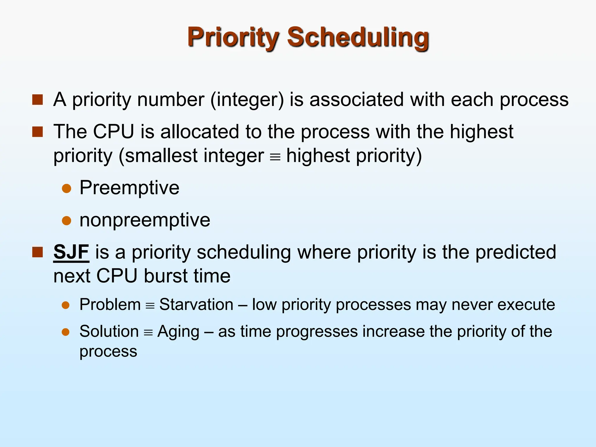Priority Scheduling
 A priority number (integer) is associated with each process
 The CPU is allocated to the process with the highest
priority (smallest integer  highest priority)
 Preemptive
 nonpreemptive
 SJF is a priority scheduling where priority is the predicted
next CPU burst time
 Problem  Starvation – low priority processes may never execute
 Solution  Aging – as time progresses increase the priority of the
process
 