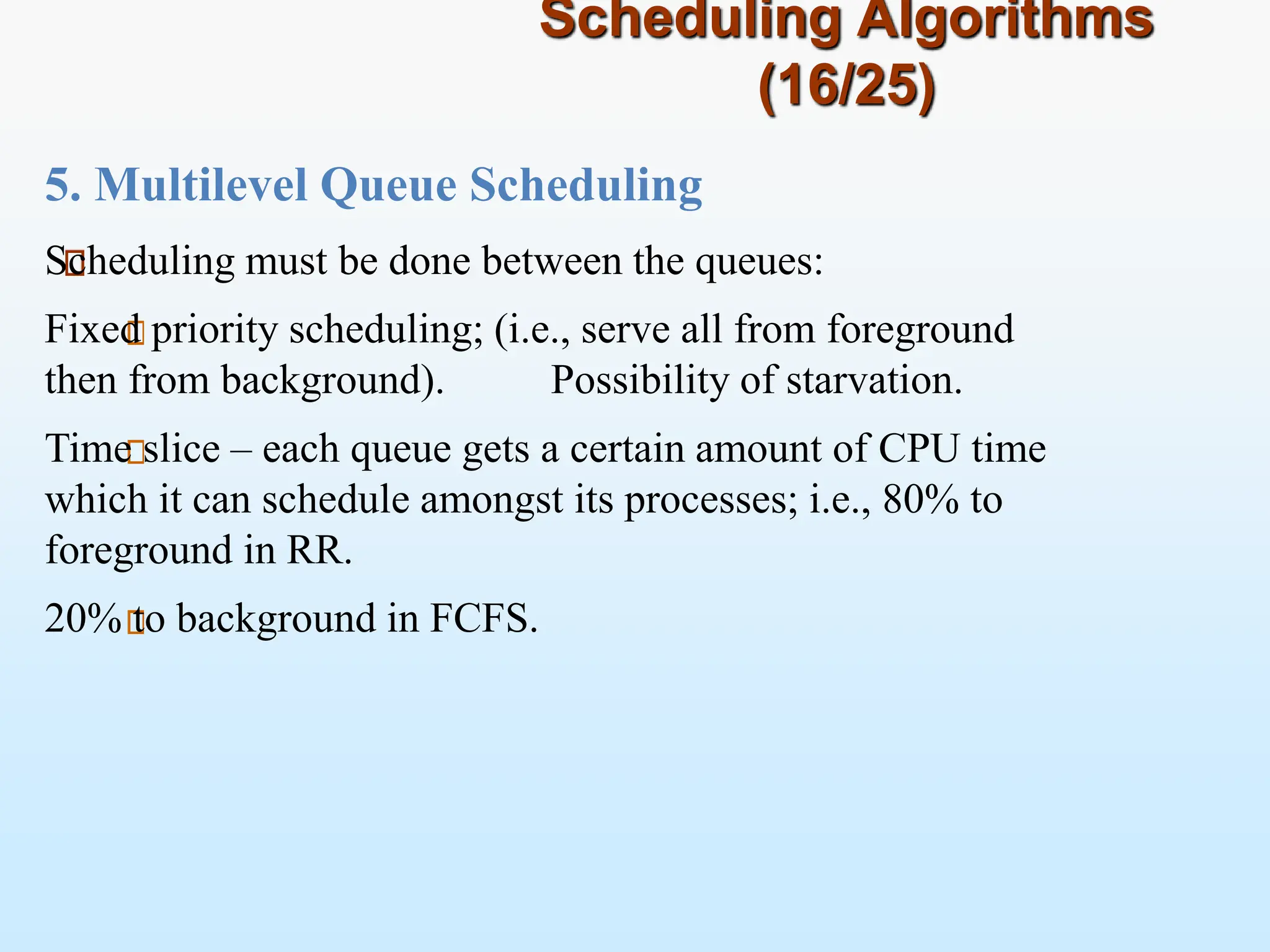 Scheduling Algorithms
(16/25)
5. Multilevel Queue Scheduling
Scheduling must be done between the queues:
Fixed priority scheduling; (i.e., serve all from foreground
then from background). Possibility of starvation.
Time slice – each queue gets a certain amount of CPU time
which it can schedule amongst its processes; i.e., 80% to
foreground in RR.
20% to background in FCFS.
 