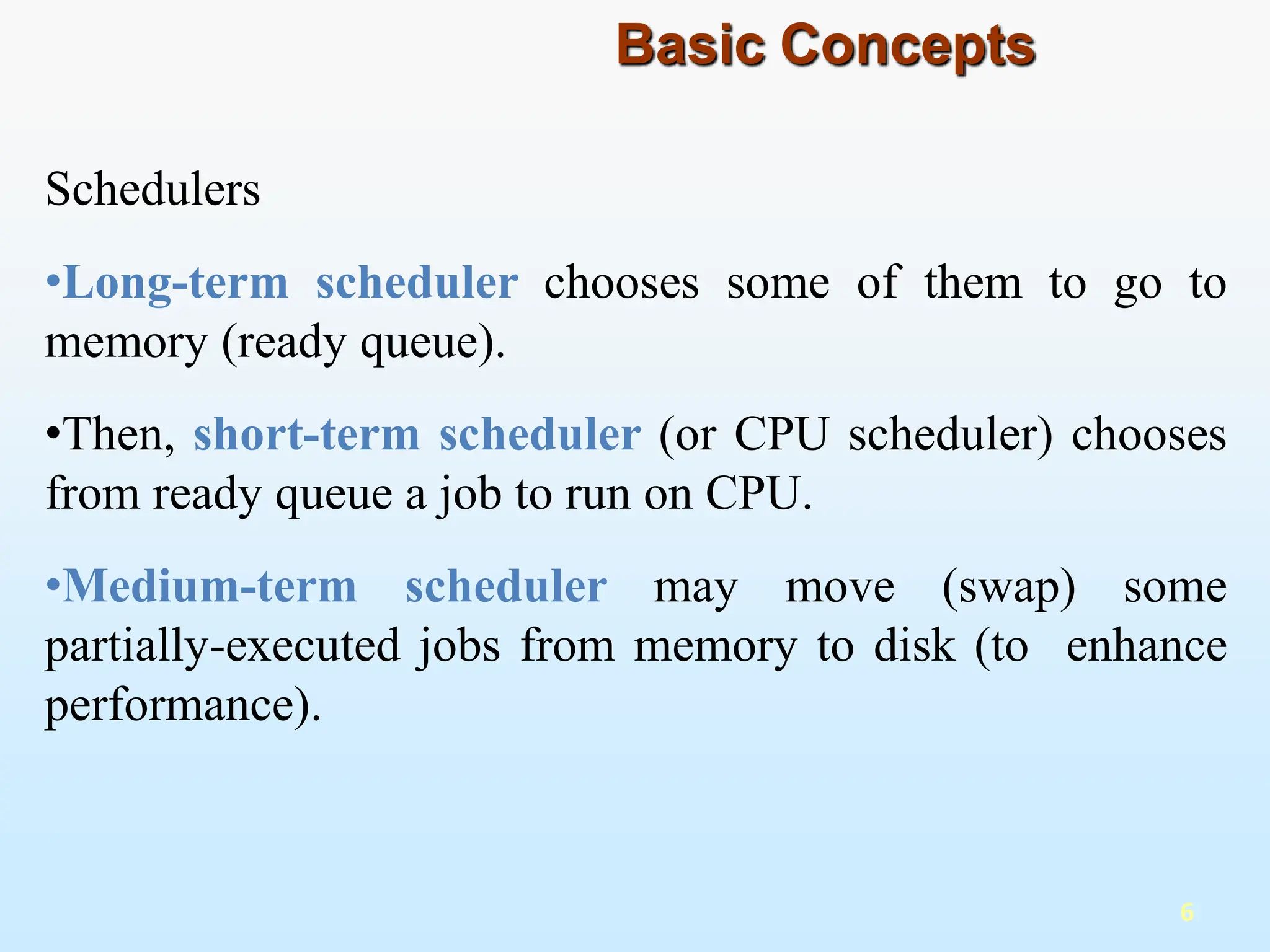 Schedulers
•Long-term scheduler chooses some of them to go to
memory (ready queue).
•Then, short-term scheduler (or CPU scheduler) chooses
from ready queue a job to run on CPU.
•Medium-term scheduler may move (swap) some
partially-executed jobs from memory to disk (to enhance
performance).
6
Basic Concepts
 
