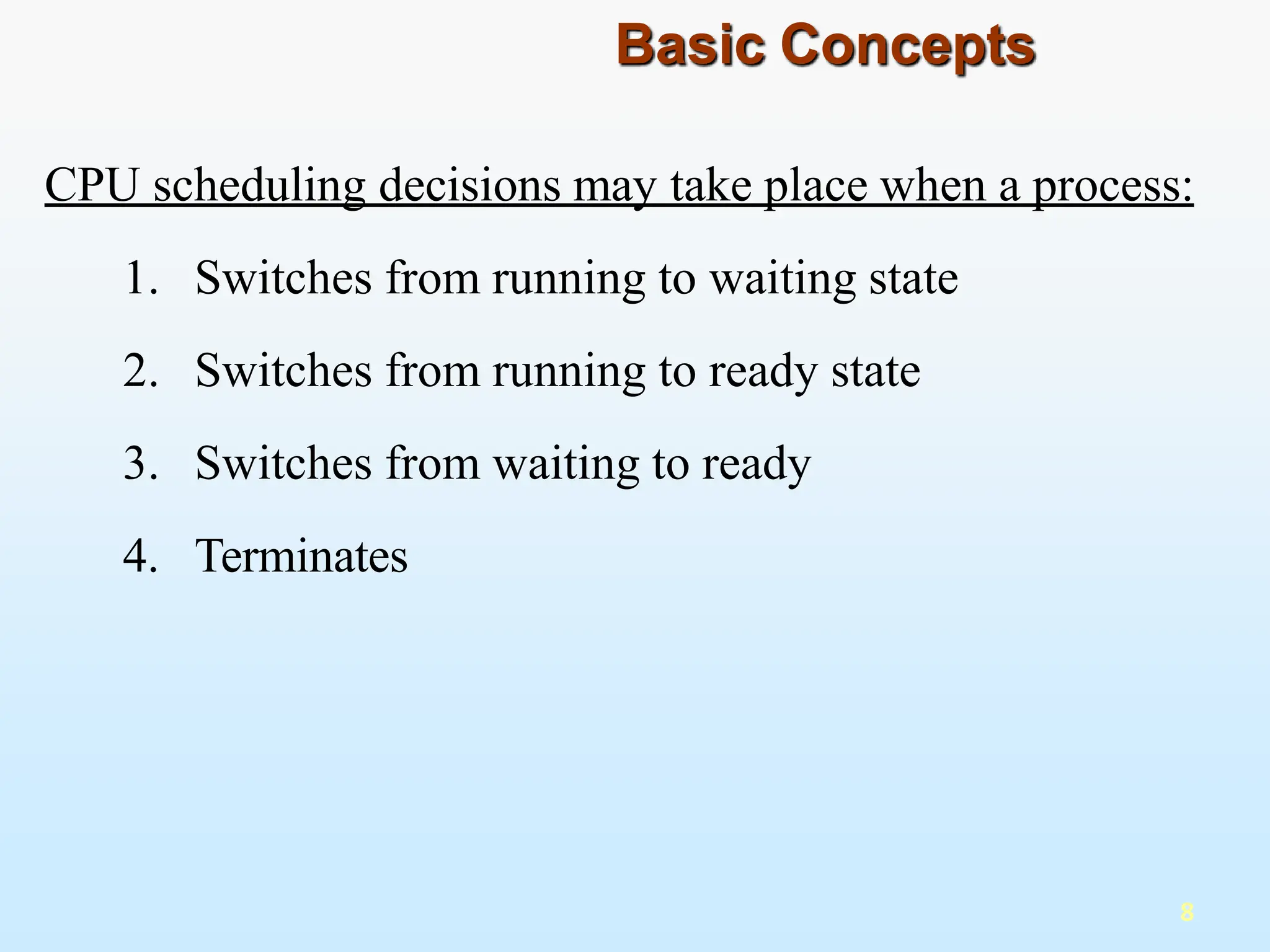 CPU scheduling decisions may take place when a process:
1. Switches from running to waiting state
2. Switches from running to ready state
3. Switches from waiting to ready
4. Terminates
8
Basic Concepts
 