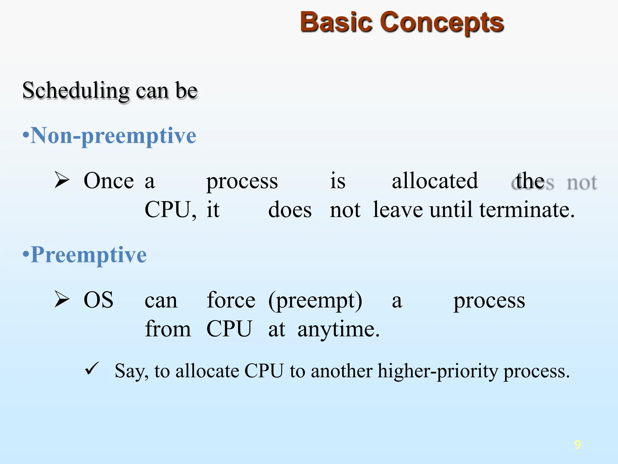 Scheduling can be
•Non-preemptive
 Once a process is allocated the
CPU, it does not leave until terminate.
•Preemptive
 OS can force (preempt) a process
from CPU at anytime.
 Say, to allocate CPU to another higher-priority process.
9
Basic Concepts
 
