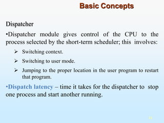 Dispatcher
•Dispatcher module gives control of the CPU to the
process selected by the short-term scheduler; this involves:
 Switching context.
 Switching to user mode.
 Jumping to the proper location in the user program to restart
that program.
•Dispatch latency – time it takes for the dispatcher to stop
one process and start another running.
11
Basic Concepts
 