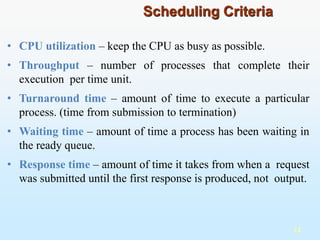 • CPU utilization – keep the CPU as busy as possible.
• Throughput – number of processes that complete their
execution per time unit.
• Turnaround time – amount of time to execute a particular
process. (time from submission to termination)
• Waiting time – amount of time a process has been waiting in
the ready queue.
• Response time – amount of time it takes from when a request
was submitted until the first response is produced, not output.
12
Scheduling Criteria
 