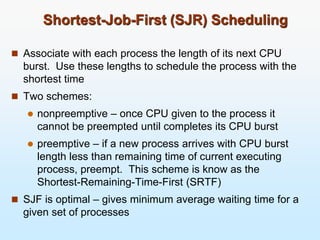 Shortest-Job-First (SJR) Scheduling
 Associate with each process the length of its next CPU
burst. Use these lengths to schedule the process with the
shortest time
 Two schemes:
 nonpreemptive – once CPU given to the process it
cannot be preempted until completes its CPU burst
 preemptive – if a new process arrives with CPU burst
length less than remaining time of current executing
process, preempt. This scheme is know as the
Shortest-Remaining-Time-First (SRTF)
 SJF is optimal – gives minimum average waiting time for a
given set of processes
 