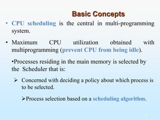 • CPU scheduling is the central in multi-programming
system.
2
• Maximum CPU utilization obtained with
multiprogramming (prevent CPU from being idle).
•Processes residing in the main memory is selected by
the Scheduler that is:
 Concerned with deciding a policy about which process is
to be selected.
Process selection based on a scheduling algorithm.
Basic Concepts
 