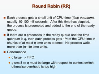 Round Robin (RR)
 Each process gets a small unit of CPU time (time quantum),
usually 10-100 milliseconds. After this time has elapsed,
the process is preempted and added to the end of the ready
queue.
 If there are n processes in the ready queue and the time
quantum is q, then each process gets 1/n of the CPU time in
chunks of at most q time units at once. No process waits
more than (n-1)q time units.
 Performance
 q large  FIFO
 q small  q must be large with respect to context switch,
otherwise overhead is too high
 